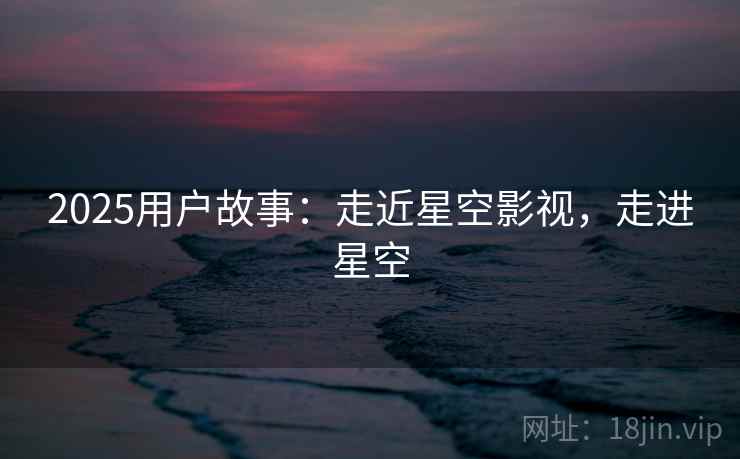 2025用户故事：走近星空影视，走进星空  第2张