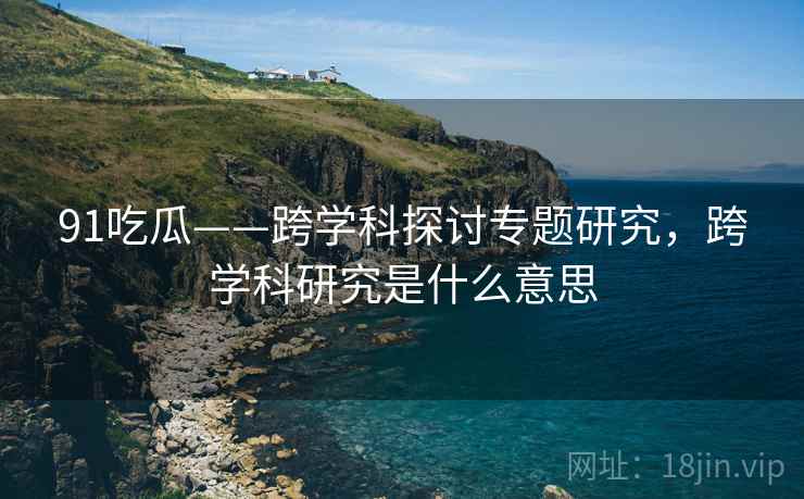91吃瓜——跨学科探讨专题研究，跨学科研究是什么意思  第1张