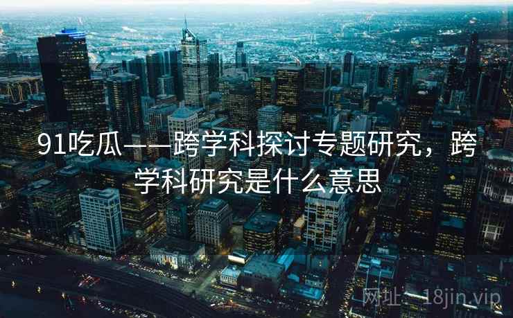 91吃瓜——跨学科探讨专题研究，跨学科研究是什么意思  第2张