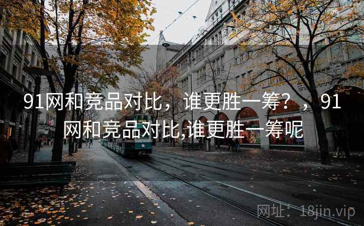 91网和竞品对比，谁更胜一筹？，91网和竞品对比,谁更胜一筹呢